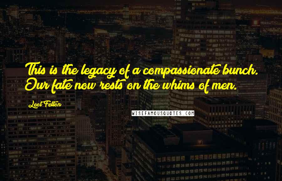 Leot Felton quotes: This is the legacy of a compassionate bunch. Our fate now rests on the whims of men.