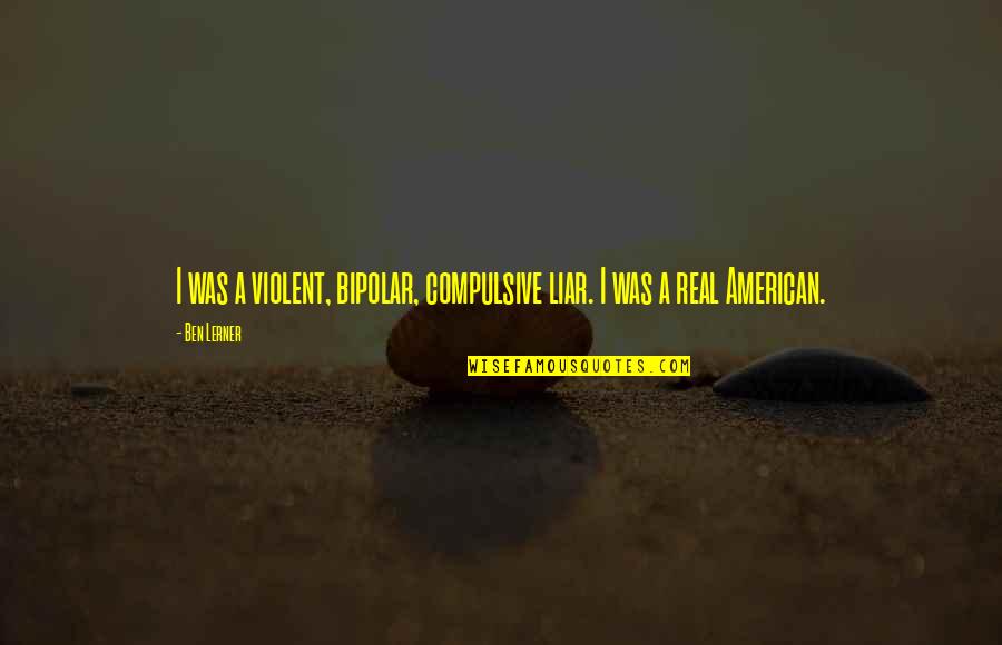 Lerner's Quotes By Ben Lerner: I was a violent, bipolar, compulsive liar. I Lerner's Quotes By Ben Lerner: I was a violent, bipolar, compulsive liar. I