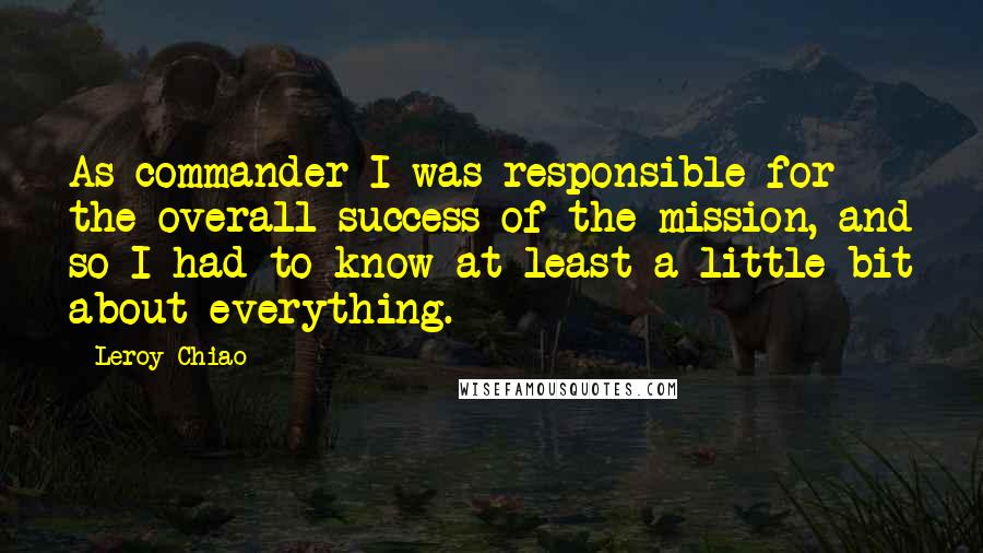 Leroy Chiao quotes: As commander I was responsible for the overall success of the mission, and so I had to know at least a little bit about everything.