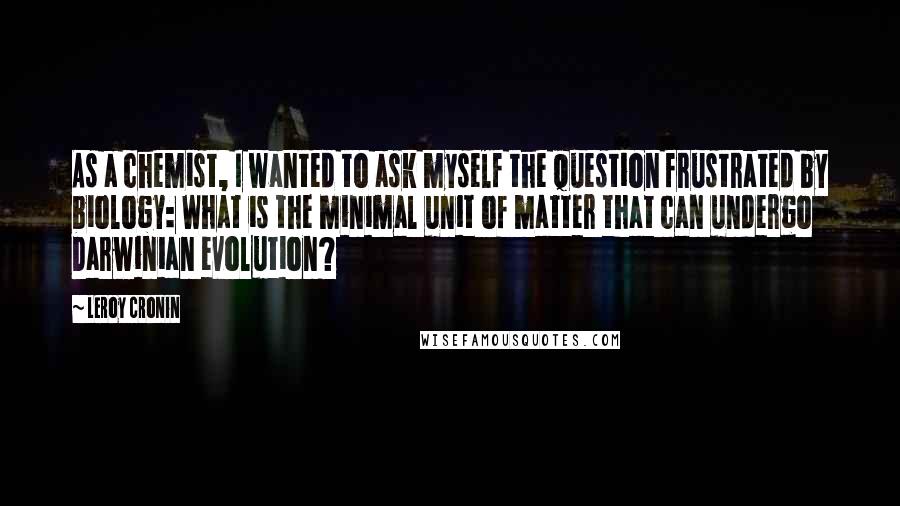 Leroy Cronin quotes: As a chemist, I wanted to ask myself the question frustrated by biology: What is the minimal unit of matter that can undergo Darwinian evolution?