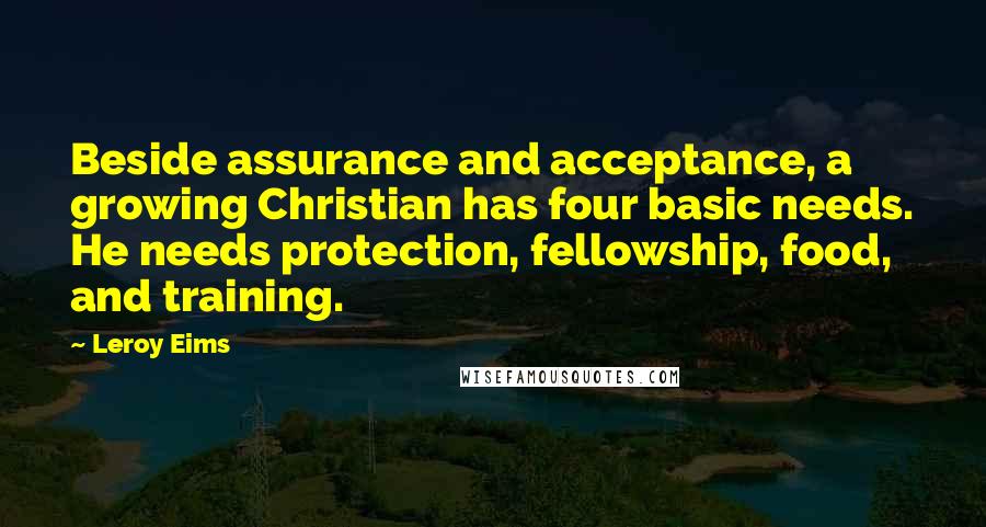 Leroy Eims quotes: Beside assurance and acceptance, a growing Christian has four basic needs. He needs protection, fellowship, food, and training. Leroy Eims quotes: Beside assurance and acceptance, a growing Christian has four basic needs. He needs protection, fellowship, food, and training.