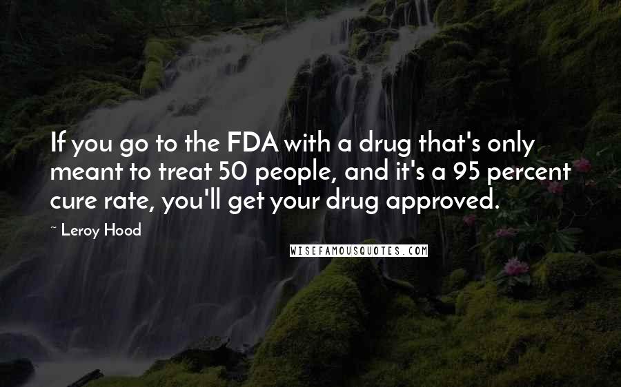 Leroy Hood quotes: If you go to the FDA with a drug that's only meant to treat 50 people, and it's a 95 percent cure rate, you'll get your drug approved.