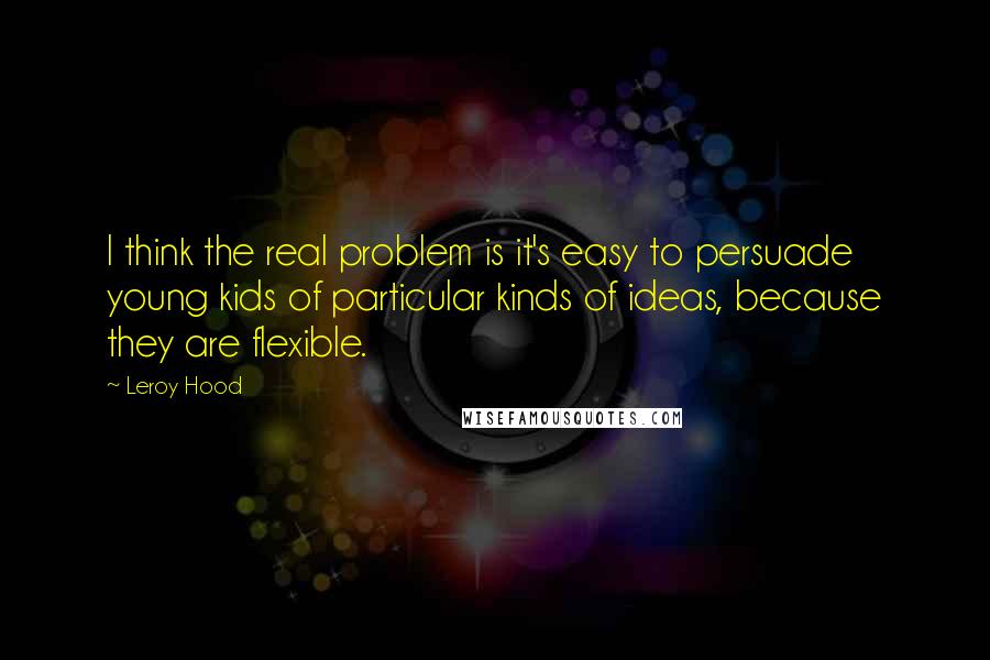 Leroy Hood quotes: I think the real problem is it's easy to persuade young kids of particular kinds of ideas, because they are flexible.