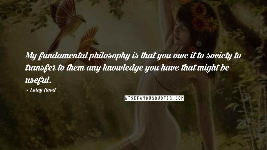 Leroy Hood quotes: My fundamental philosophy is that you owe it to society to transfer to them any knowledge you have that might be useful. Leroy Hood quotes: My fundamental philosophy is that you owe it to society to transfer to them any knowledge you have that might be useful.