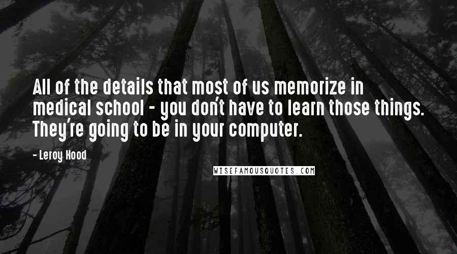 Leroy Hood quotes: All of the details that most of us memorize in medical school - you don't have to learn those things. They're going to be in your computer.