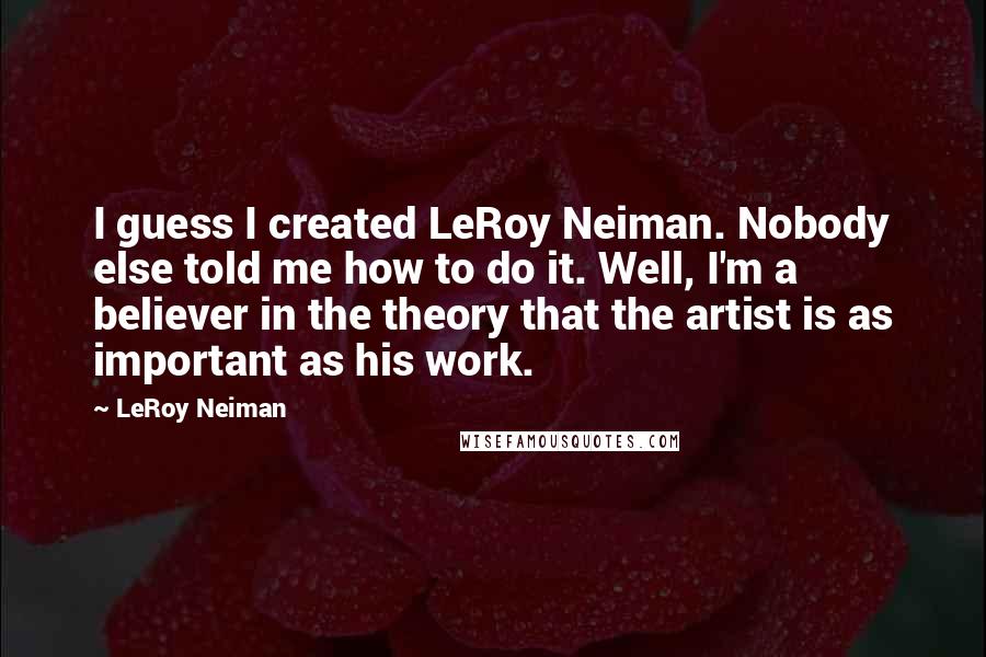 LeRoy Neiman quotes: I guess I created LeRoy Neiman. Nobody else told me how to do it. Well, I'm a believer in the theory that the artist is as important as his work.