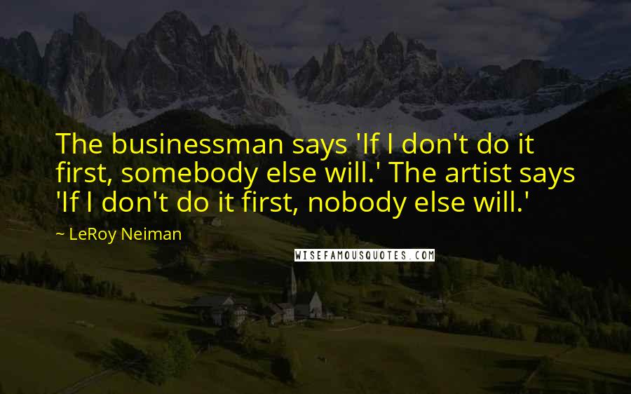 LeRoy Neiman quotes: The businessman says 'If I don't do it first, somebody else will.' The artist says 'If I don't do it first, nobody else will.'