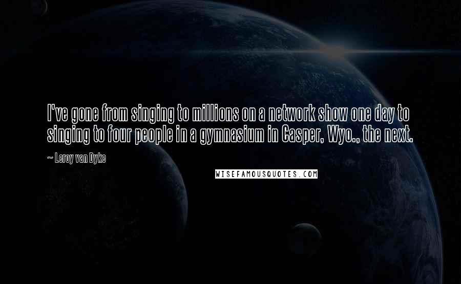 Leroy Van Dyke quotes: I've gone from singing to millions on a network show one day to singing to four people in a gymnasium in Casper, Wyo., the next.