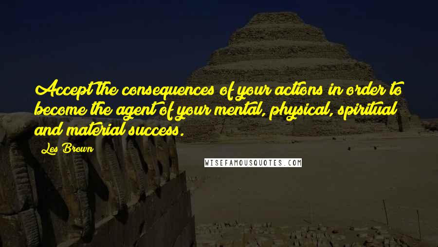 Les Brown quotes: Accept the consequences of your actions in order to become the agent of your mental, physical, spiritual and material success.