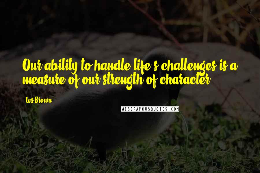 Les Brown quotes: Our ability to handle life's challenges is a measure of our strength of character.