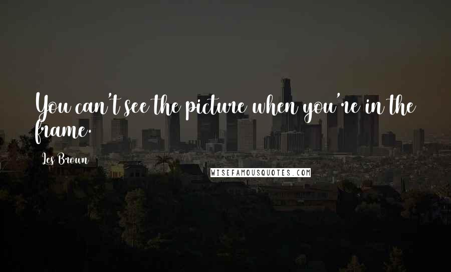 Les Brown quotes: You can't see the picture when you're in the frame.