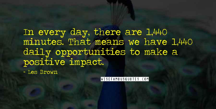Les Brown quotes: In every day, there are 1,440 minutes. That means we have 1,440 daily opportunities to make a positive impact. Les Brown quotes: In every day, there are 1,440 minutes. That means we have 1,440 daily opportunities to make a positive impact.