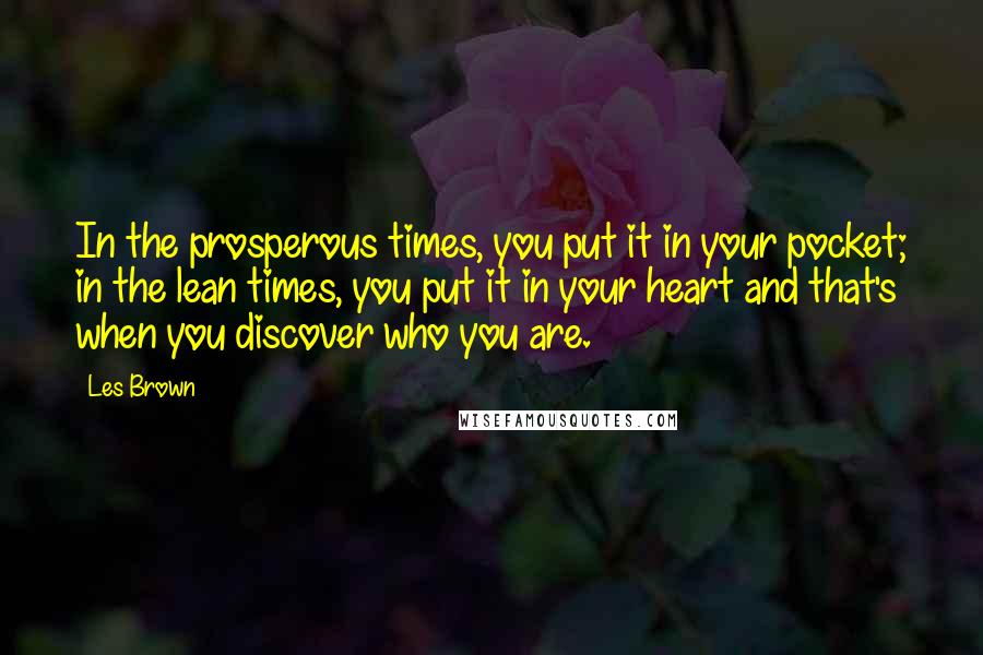 Les Brown quotes: In the prosperous times, you put it in your pocket; in the lean times, you put it in your heart and that's when you discover who you are. Les Brown quotes: In the prosperous times, you put it in your pocket; in the lean times, you put it in your heart and that's when you discover who you are.