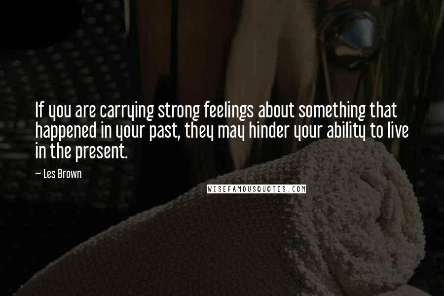 Les Brown quotes: If you are carrying strong feelings about something that happened in your past, they may hinder your ability to live in the present.