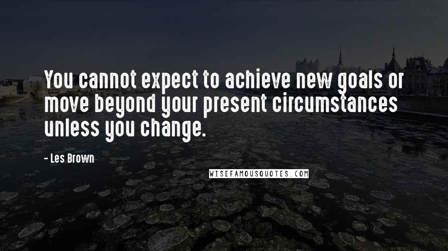 Les Brown quotes: You cannot expect to achieve new goals or move beyond your present circumstances unless you change.