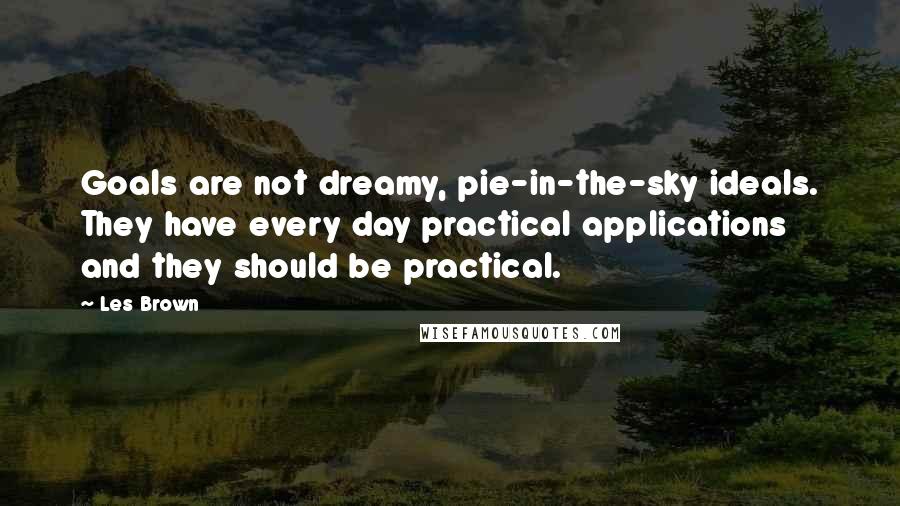Les Brown quotes: Goals are not dreamy, pie-in-the-sky ideals. They have every day practical applications and they should be practical. Les Brown quotes: Goals are not dreamy, pie-in-the-sky ideals. They have every day practical applications and they should be practical.