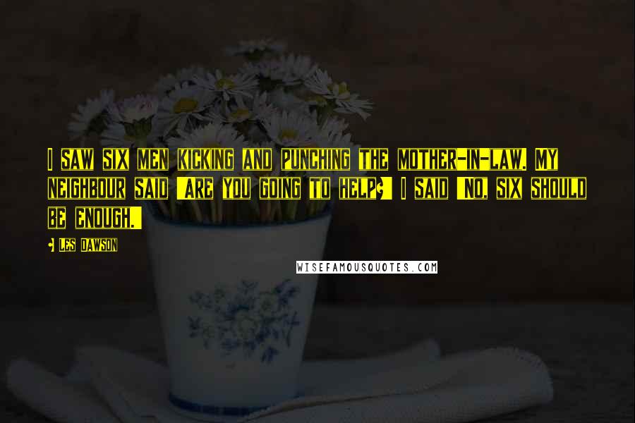 Les Dawson quotes: I saw six men kicking and punching the mother-in-law. My neighbour said 'Are you going to help?' I said 'No, six should be enough.'