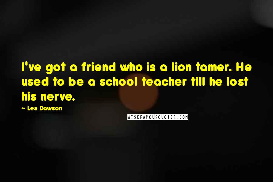 Les Dawson quotes: I've got a friend who is a lion tamer. He used to be a school teacher till he lost his nerve.