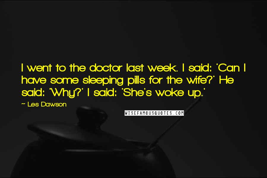 Les Dawson quotes: I went to the doctor last week. I said: 'Can I have some sleeping pills for the wife?' He said: 'Why?' I said: 'She's woke up.'