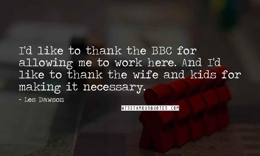 Les Dawson quotes: I'd like to thank the BBC for allowing me to work here. And I'd like to thank the wife and kids for making it necessary.