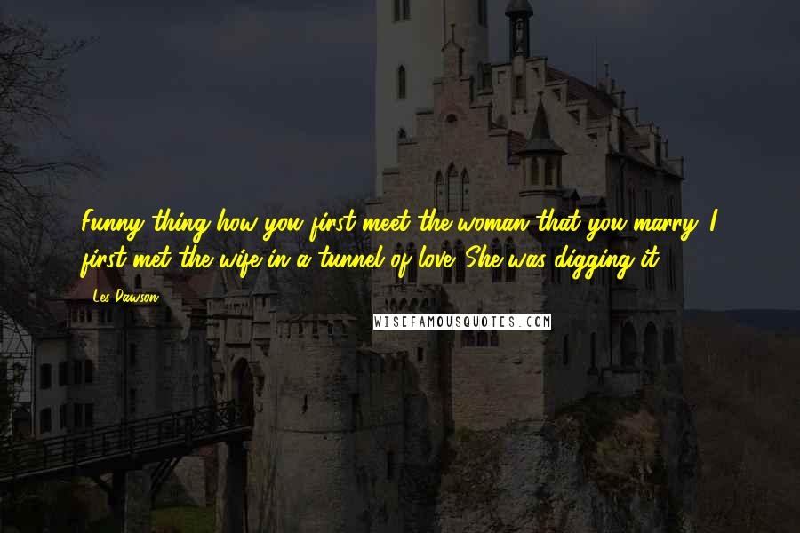 Les Dawson quotes: Funny thing how you first meet the woman that you marry. I first met the wife in a tunnel of love. She was digging it.