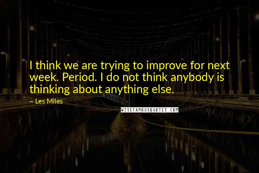 Les Miles quotes: I think we are trying to improve for next week. Period. I do not think anybody is thinking about anything else. Les Miles quotes: I think we are trying to improve for next week. Period. I do not think anybody is thinking about anything else.