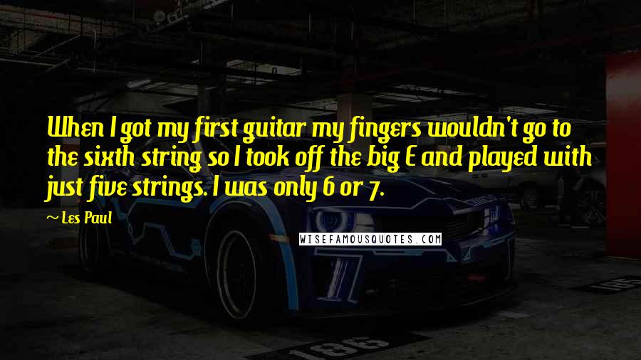 Les Paul quotes: When I got my first guitar my fingers wouldn't go to the sixth string so I took off the big E and played with just five strings. I was only