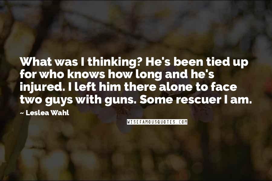 Leslea Wahl quotes: What was I thinking? He's been tied up for who knows how long and he's injured. I left him there alone to face two guys with guns. Some rescuer I