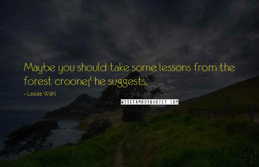 Leslea Wahl quotes: Maybe you should take some lessons from the forest crooner,' he suggests.