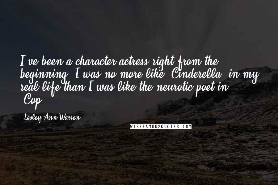 Lesley Ann Warren quotes: I've been a character actress right from the beginning. I was no more like 'Cinderella' in my real life than I was like the neurotic poet in 'Cop.' Lesley Ann Warren quotes: I've been a character actress right from the beginning. I was no more like 'Cinderella' in my real life than I was like the neurotic poet in 'Cop.'