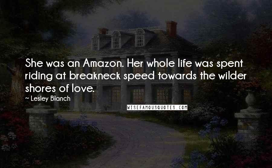 Lesley Blanch quotes: She was an Amazon. Her whole life was spent riding at breakneck speed towards the wilder shores of love.