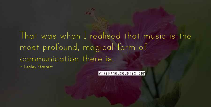 Lesley Garrett quotes: That was when I realised that music is the most profound, magical form of communication there is.