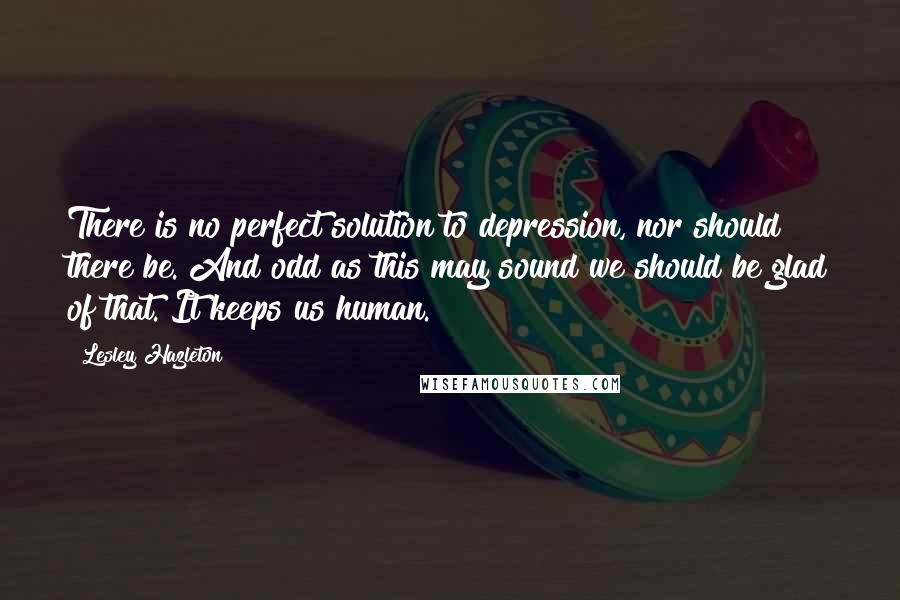 Lesley Hazleton quotes: There is no perfect solution to depression, nor should there be. And odd as this may sound we should be glad of that. It keeps us human.