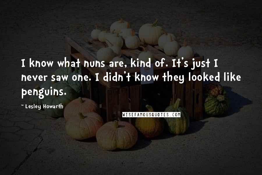 Lesley Howarth quotes: I know what nuns are, kind of. It's just I never saw one. I didn't know they looked like penguins.