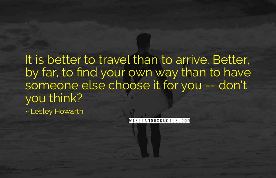 Lesley Howarth quotes: It is better to travel than to arrive. Better, by far, to find your own way than to have someone else choose it for you -- don't you think? Lesley Howarth quotes: It is better to travel than to arrive. Better, by far, to find your own way than to have someone else choose it for you -- don't you think?