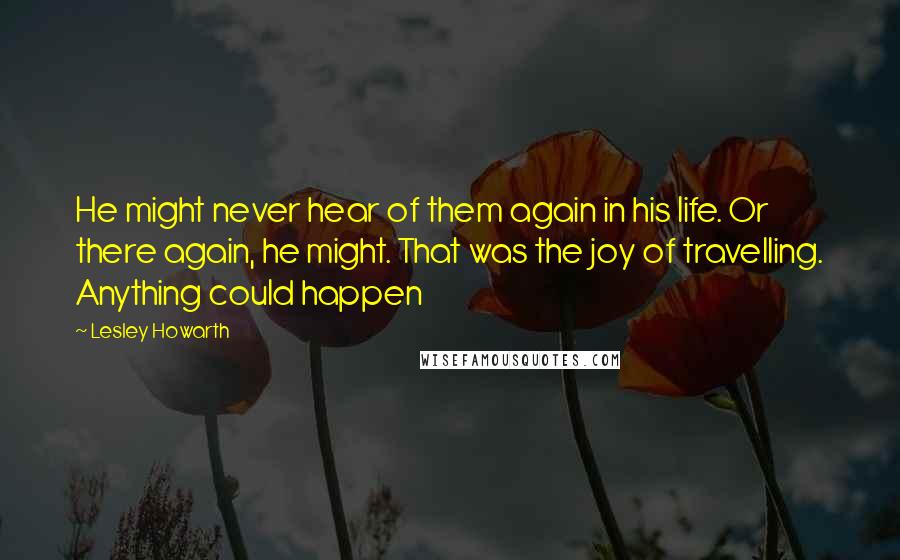 Lesley Howarth quotes: He might never hear of them again in his life. Or there again, he might. That was the joy of travelling. Anything could happen Lesley Howarth quotes: He might never hear of them again in his life. Or there again, he might. That was the joy of travelling. Anything could happen
