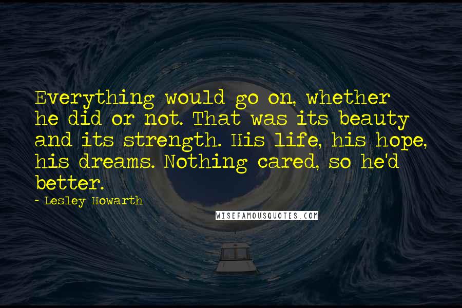 Lesley Howarth quotes: Everything would go on, whether he did or not. That was its beauty and its strength. His life, his hope, his dreams. Nothing cared, so he'd better.