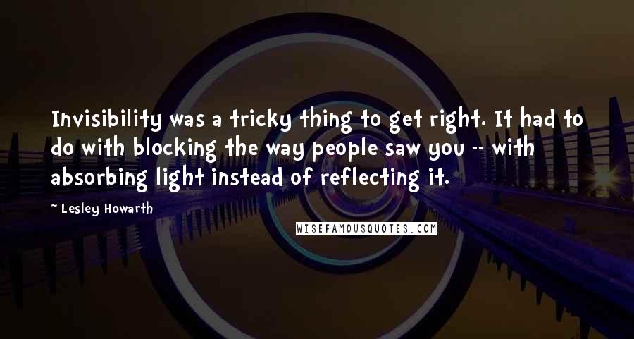 Lesley Howarth quotes: Invisibility was a tricky thing to get right. It had to do with blocking the way people saw you -- with absorbing light instead of reflecting it. Lesley Howarth quotes: Invisibility was a tricky thing to get right. It had to do with blocking the way people saw you -- with absorbing light instead of reflecting it.