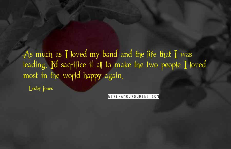 Lesley Jones quotes: As much as I loved my band and the life that I was leading, I'd sacrifice it all to make the two people I loved most in the world happy Lesley Jones quotes: As much as I loved my band and the life that I was leading, I'd sacrifice it all to make the two people I loved most in the world happy