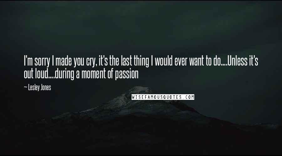 Lesley Jones quotes: I'm sorry I made you cry, it's the last thing I would ever want to do....Unless it's out loud....during a moment of passion