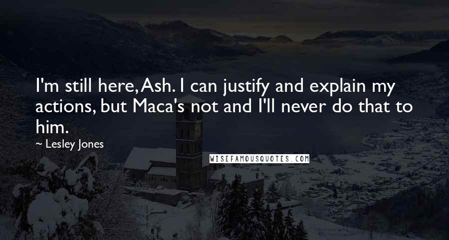 Lesley Jones quotes: I'm still here, Ash. I can justify and explain my actions, but Maca's not and I'll never do that to him. Lesley Jones quotes: I'm still here, Ash. I can justify and explain my actions, but Maca's not and I'll never do that to him.