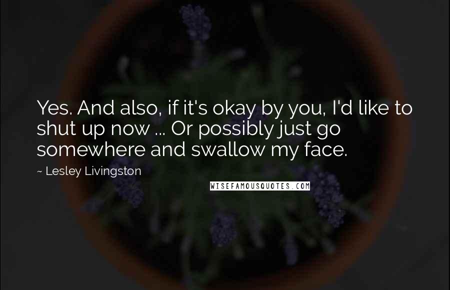 Lesley Livingston quotes: Yes. And also, if it's okay by you, I'd like to shut up now ... Or possibly just go somewhere and swallow my face.