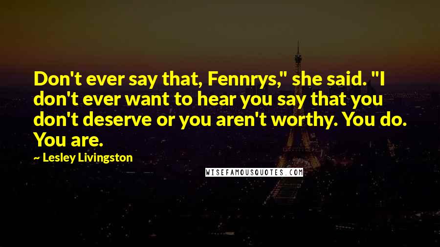 Lesley Livingston quotes: Don't ever say that, Fennrys," she said. "I don't ever want to hear you say that you don't deserve or you aren't worthy. You do. You are. Lesley Livingston quotes: Don't ever say that, Fennrys," she said. "I don't ever want to hear you say that you don't deserve or you aren't worthy. You do. You are.