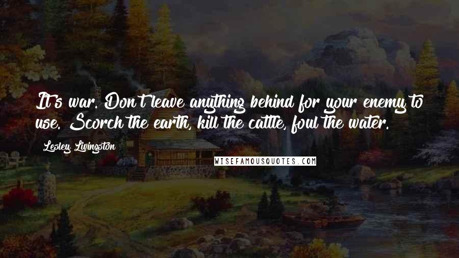 Lesley Livingston quotes: It's war. Don't leave anything behind for your enemy to use. Scorch the earth, kill the cattle, foul the water. Lesley Livingston quotes: It's war. Don't leave anything behind for your enemy to use. Scorch the earth, kill the cattle, foul the water.