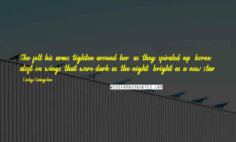 Lesley Livingston quotes: She felt his arms tighten around her, as they spiraled up, borne aloft on wings that were dark as the night, bright as a new star.