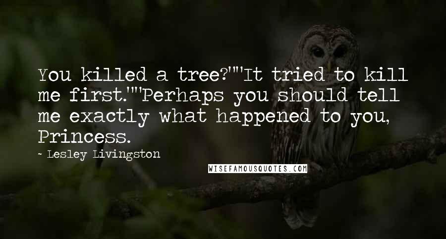 Lesley Livingston quotes: You killed a tree?""It tried to kill me first.""Perhaps you should tell me exactly what happened to you, Princess. Lesley Livingston quotes: You killed a tree?""It tried to kill me first.""Perhaps you should tell me exactly what happened to you, Princess.