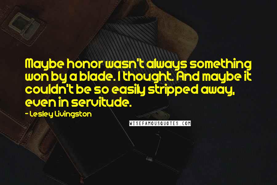 Lesley Livingston quotes: Maybe honor wasn't always something won by a blade. I thought. And maybe it couldn't be so easily stripped away, even in servitude.