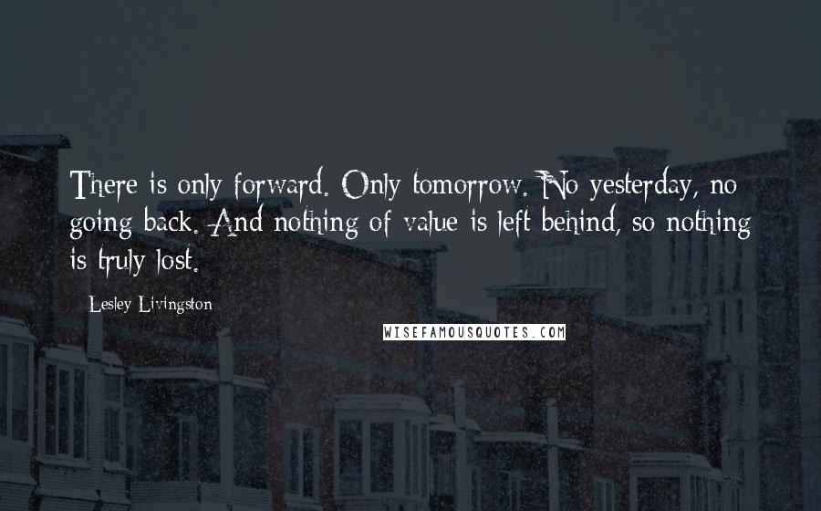 Lesley Livingston quotes: There is only forward. Only tomorrow. No yesterday, no going back. And nothing of value is left behind, so nothing is truly lost.