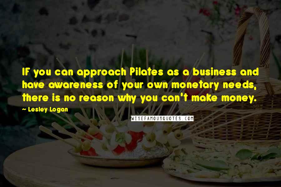 Lesley Logan quotes: IF you can approach Pilates as a business and have awareness of your own monetary needs, there is no reason why you can't make money. Lesley Logan quotes: IF you can approach Pilates as a business and have awareness of your own monetary needs, there is no reason why you can't make money.