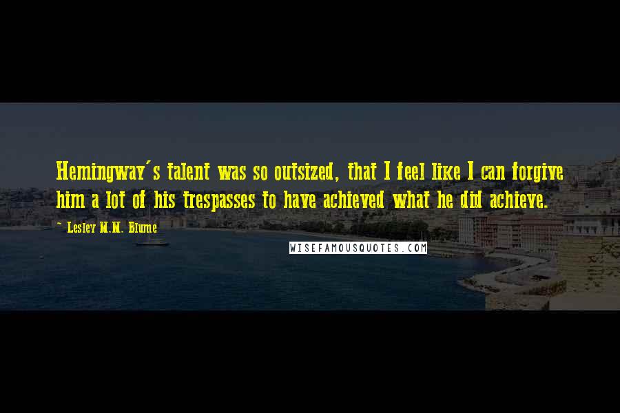 Lesley M.M. Blume quotes: Hemingway's talent was so outsized, that I feel like I can forgive him a lot of his trespasses to have achieved what he did achieve.